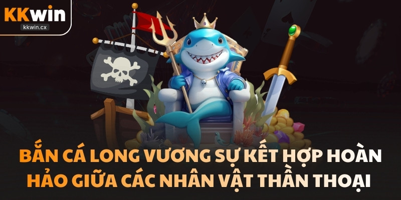 Bắn cá Long vương sự kết hợp hoàn hảo giữa các nhân vật thần thoại 